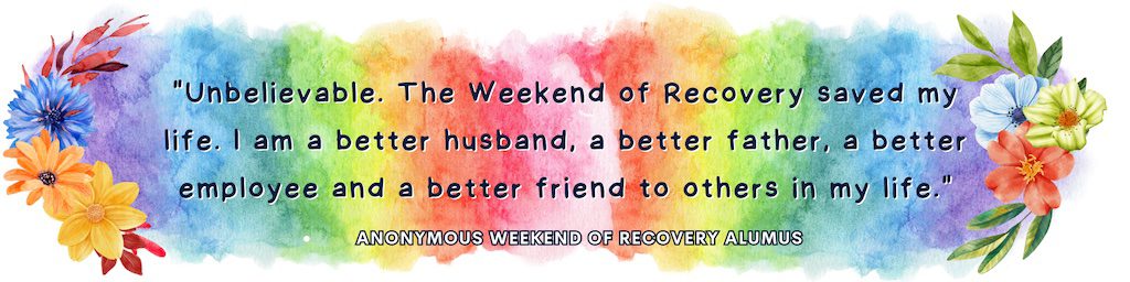 Unbelievable. The Weekend of Recovery saved my life. I am a better husband, a better father, a better employee and a better friend to others in my life.